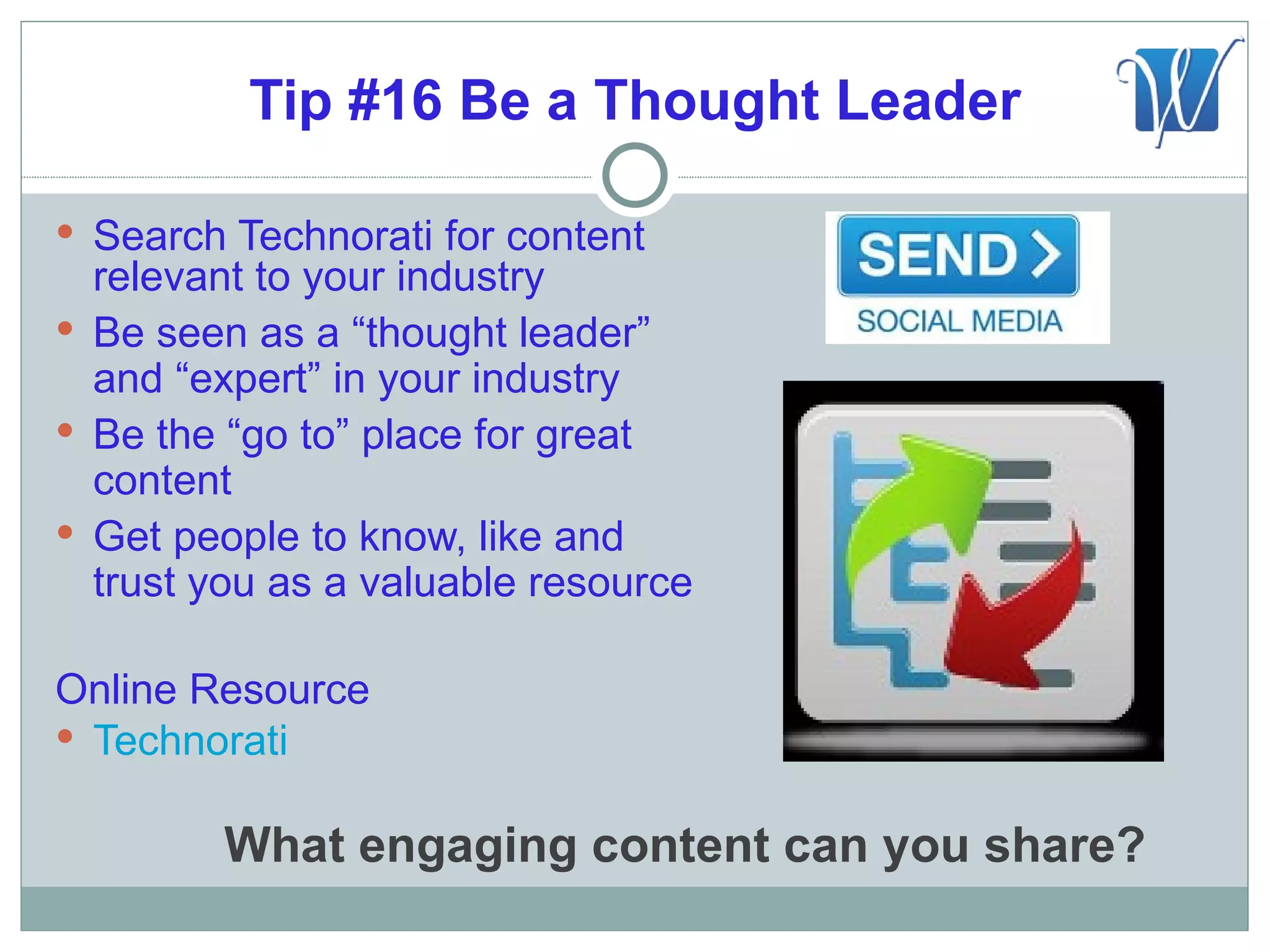 Tip #16 Be a Thought Leader

 Search Technorati for content
  relevant to your industry
 Be seen as a “thought leader”
  and “expert” in your industry
 Be the “go to” place for great
  content
 Get people to know, like and
  trust you as a valuable resource

Online Resource
 Technorati


         What engaging content can you share?
 