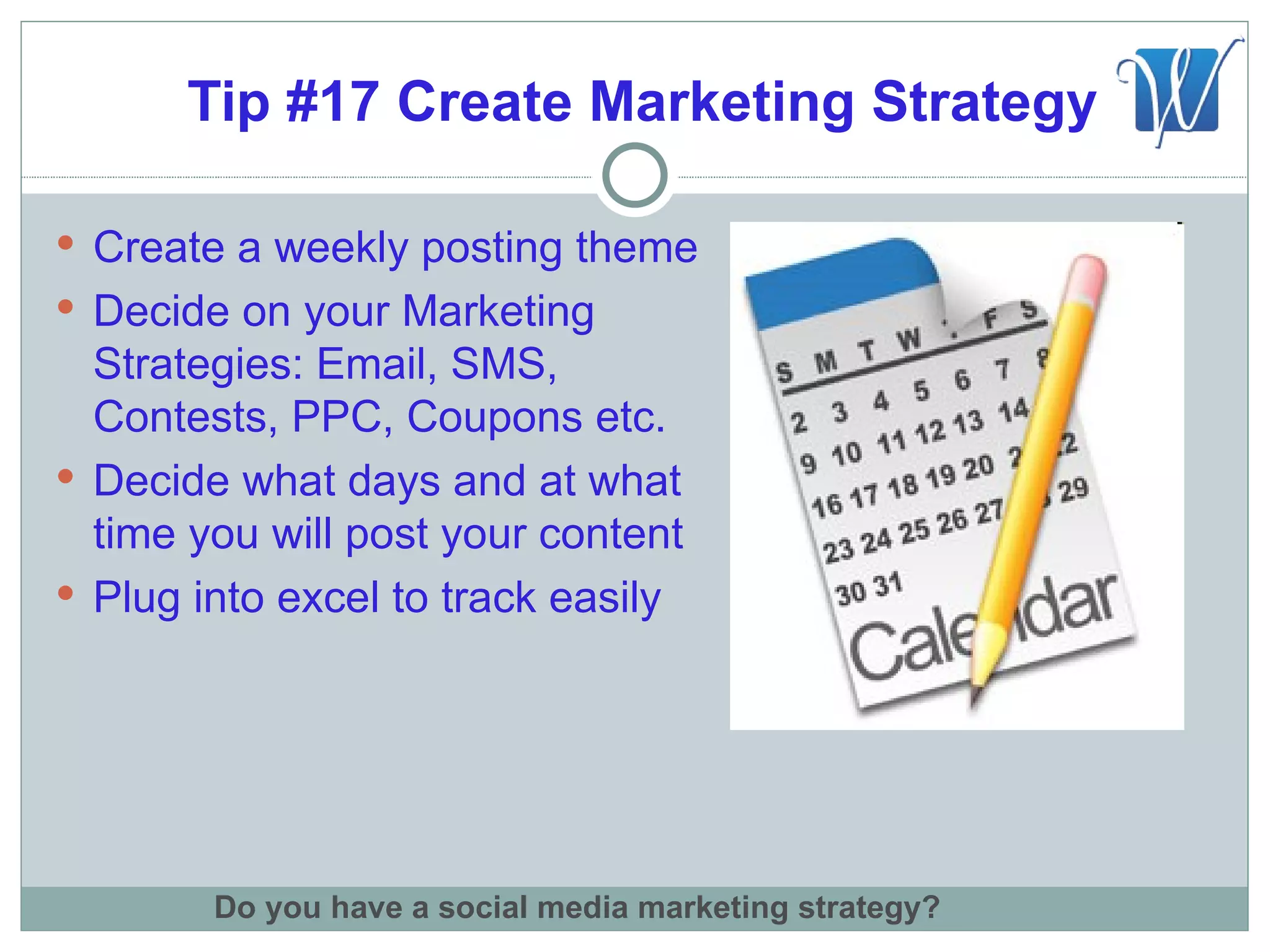 Tip #17 Create Marketing Strategy

 Create a weekly posting theme
 Decide on your Marketing
  Strategies: Email, SMS,
  Contests, PPC, Coupons etc.
 Decide what days and at what
  time you will post your content
 Plug into excel to track easily




        Do you have a social media marketing strategy?
 