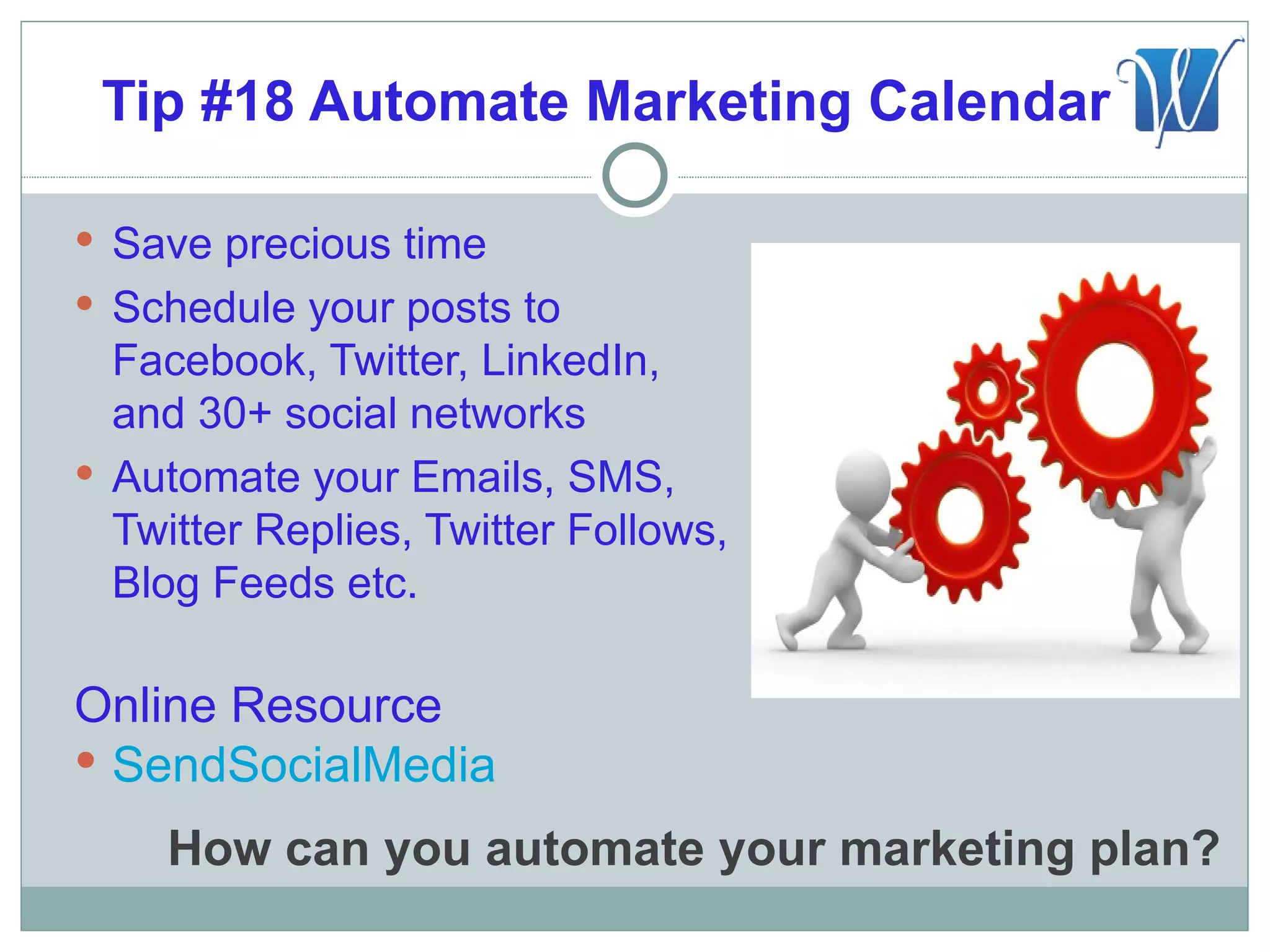 Tip #18 Automate Marketing Calendar

 Save precious time
 Schedule your posts to
  Facebook, Twitter, LinkedIn,
  and 30+ social networks
 Automate your Emails, SMS,
  Twitter Replies, Twitter Follows,
  Blog Feeds etc.

Online Resource
 SendSocialMedia

    How can you automate your marketing plan?
 