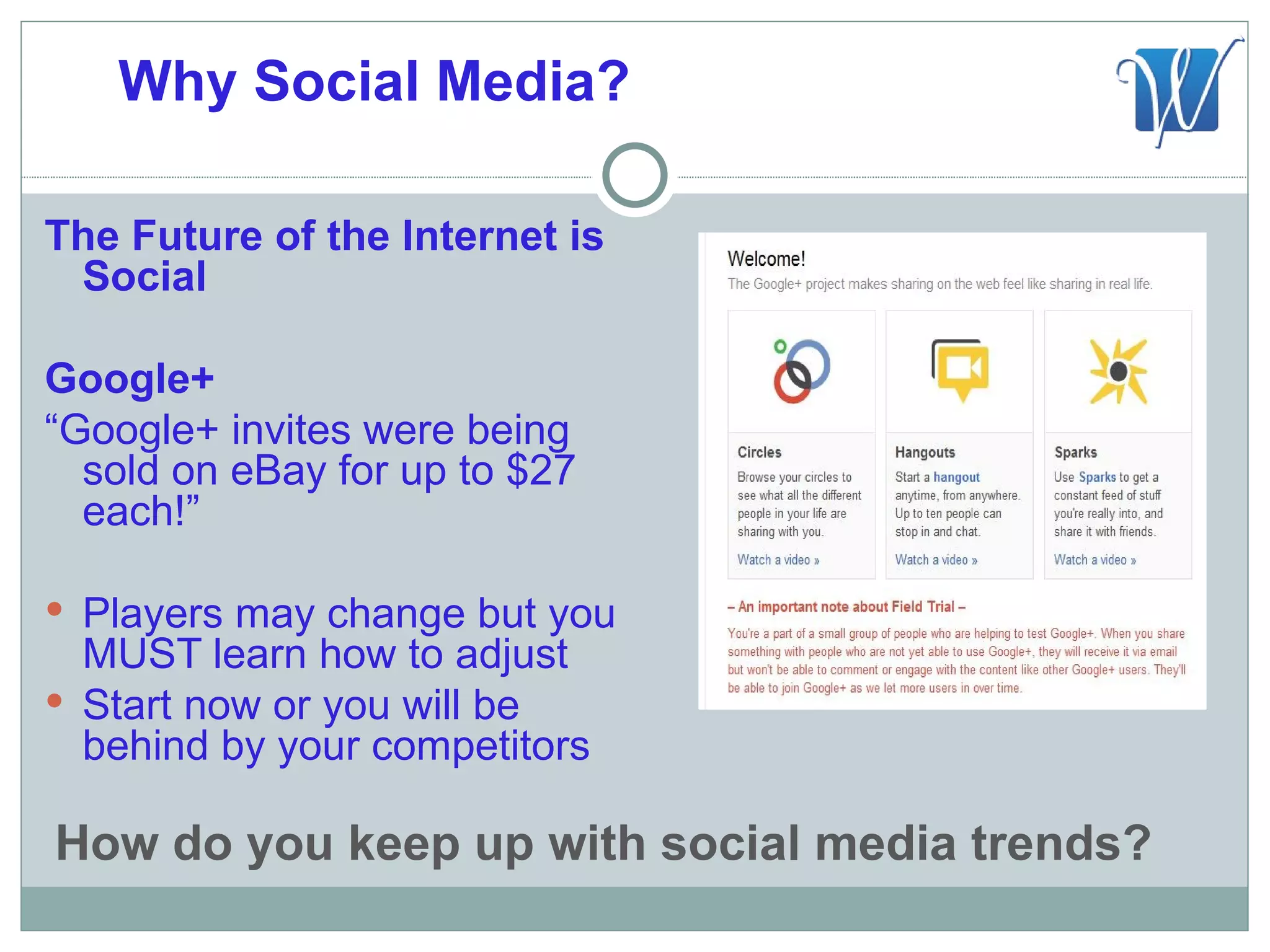 Why Social Media?

The Future of the Internet is
 Social

Google+
“Google+ invites were being
  sold on eBay for up to $27
  each!”

 Players may change but you
  MUST learn how to adjust
 Start now or you will be
  behind by your competitors

How do you keep up with social media trends?
 