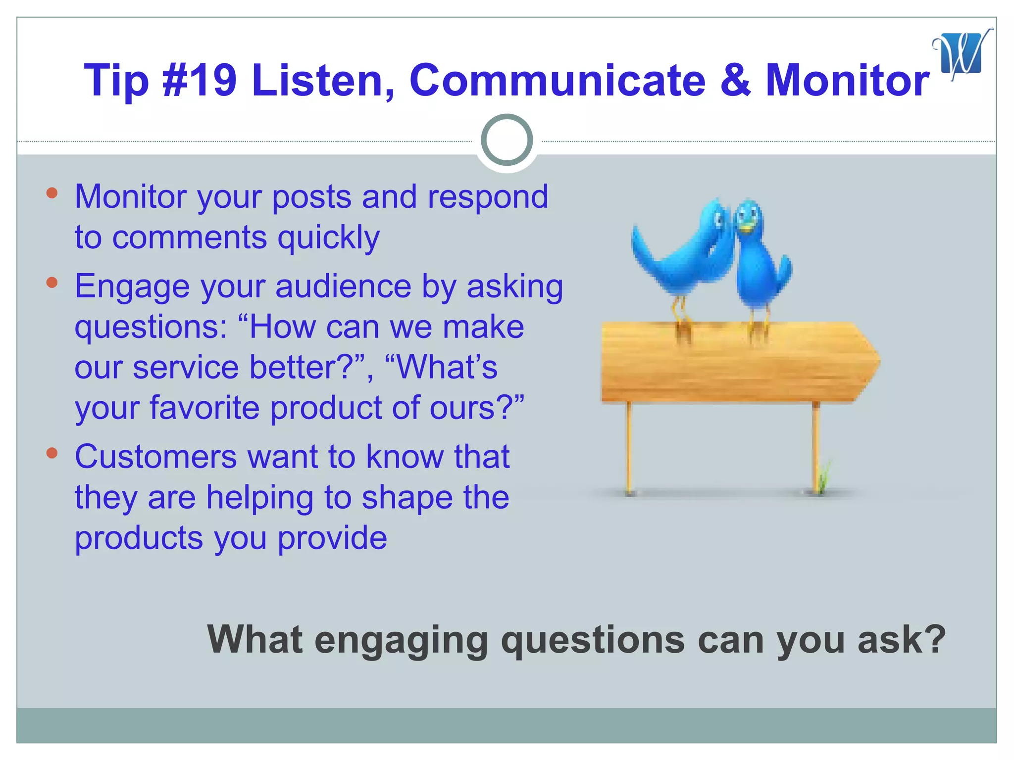 Tip #19 Listen, Communicate & Monitor

 Monitor your posts and respond
  to comments quickly
 Engage your audience by asking
  questions: “How can we make
  our service better?”, “What’s
  your favorite product of ours?”
 Customers want to know that
  they are helping to shape the
  products you provide


          What engaging questions can you ask?
 