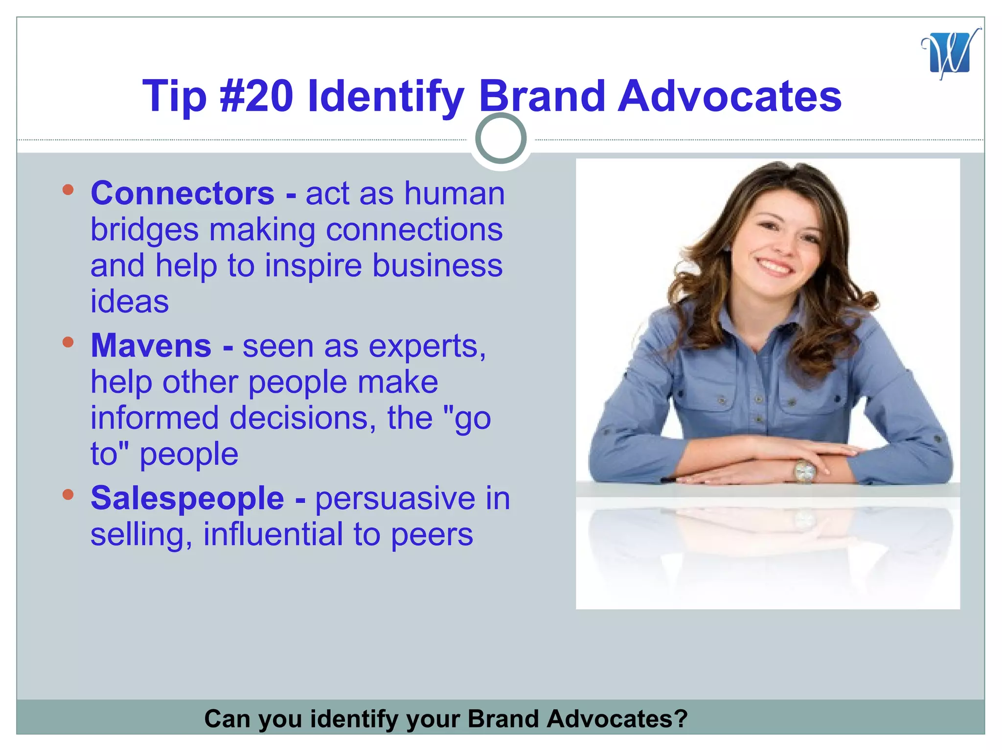 Tip #20 Identify Brand Advocates
 Connectors - act as human
  bridges making connections
  and help to inspire business
  ideas
 Mavens - seen as experts,
  help other people make
  informed decisions, the "go
  to" people
 Salespeople - persuasive in
  selling, influential to peers




         Can you identify your Brand Advocates?
 
