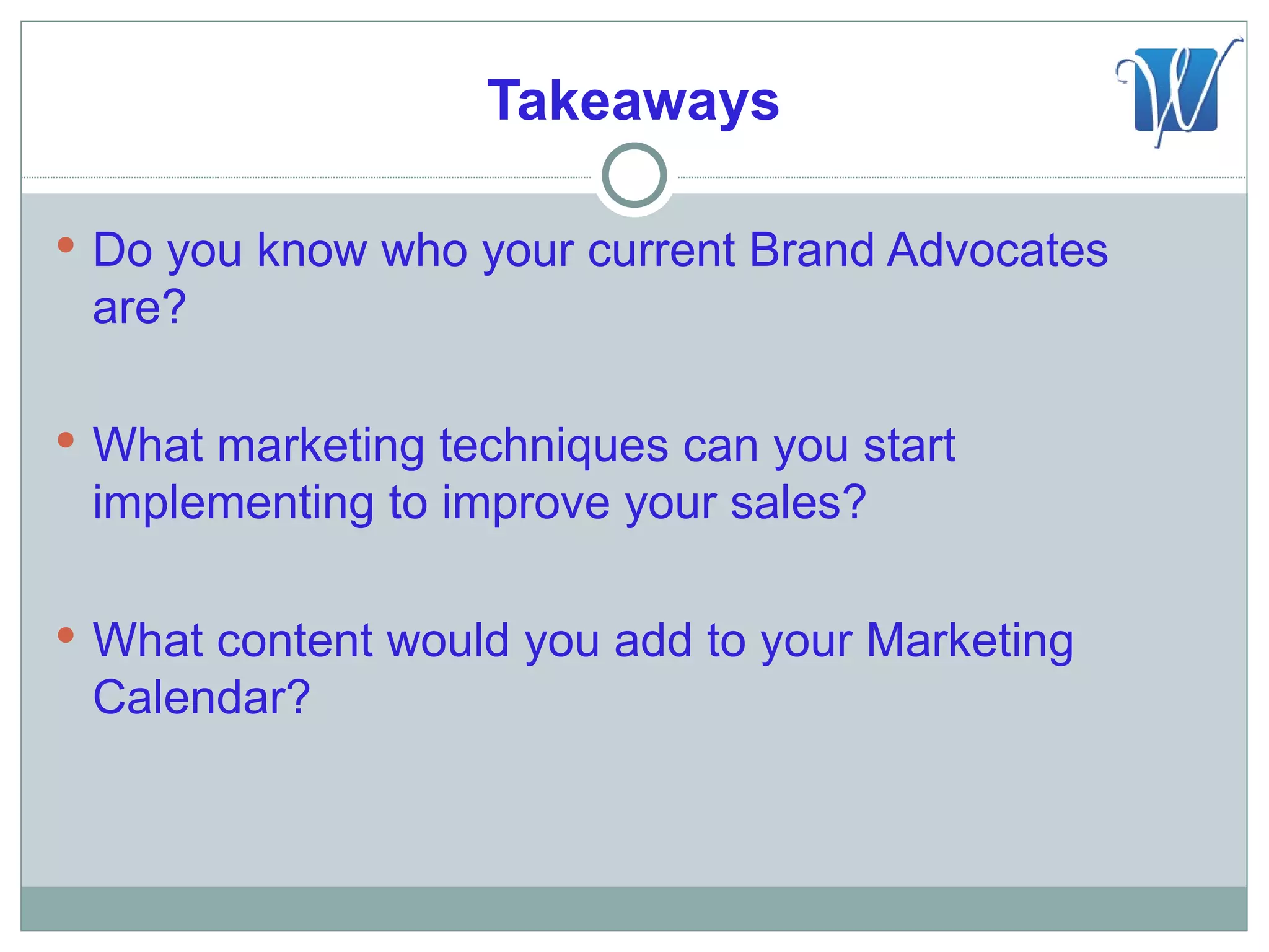 Takeaways

 Do you know who your current Brand Advocates
 are?

 What marketing techniques can you start
 implementing to improve your sales?

 What content would you add to your Marketing
 Calendar?
 