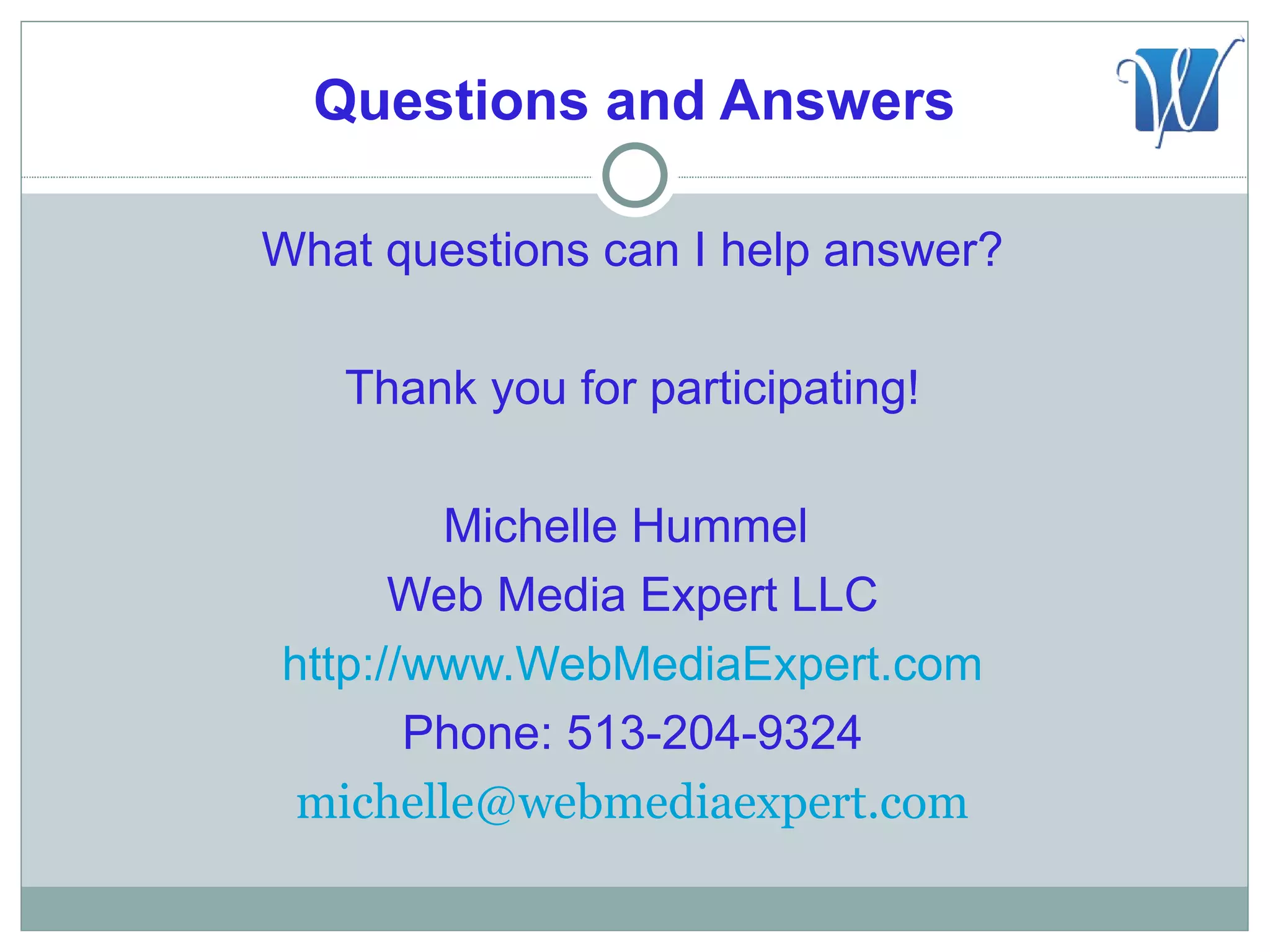Questions and Answers

What questions can I help answer?

   Thank you for participating!

        Michelle Hummel
      Web Media Expert LLC
http://www.WebMediaExpert.com
       Phone: 513-204-9324
 michelle@webmediaexpert.com
 