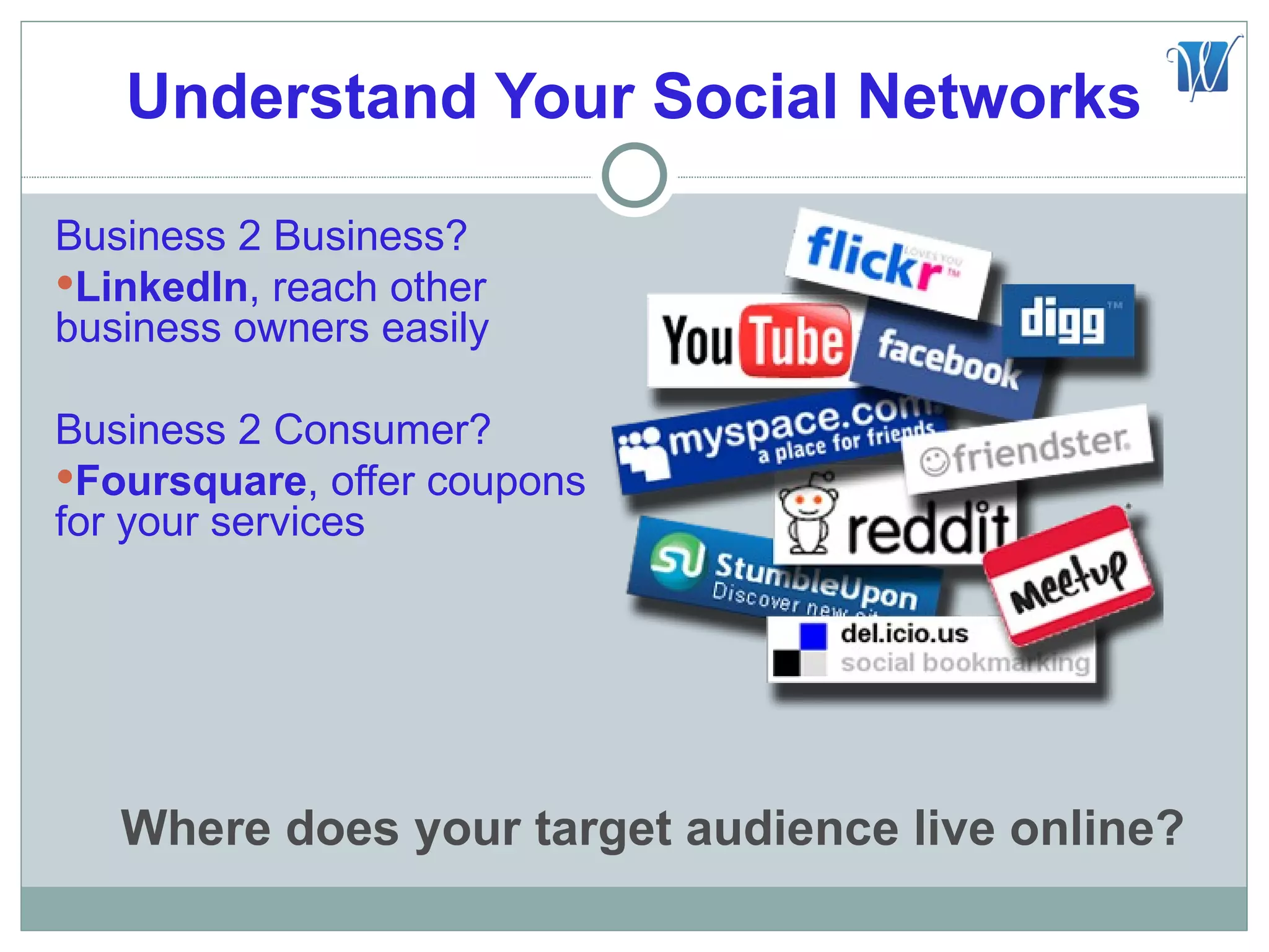 Understand Your Social Networks

Business 2 Business?
LinkedIn, reach other
business owners easily

Business 2 Consumer?
Foursquare, offer coupons
for your services




   Where does your target audience live online?
 