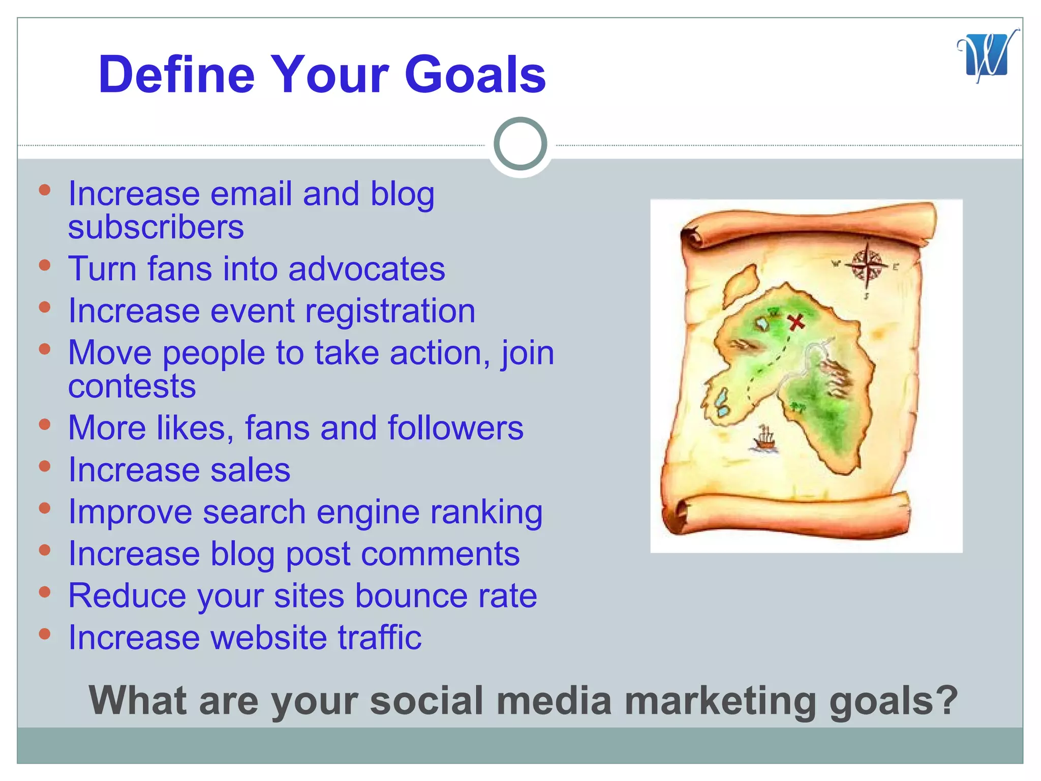 Define Your Goals

 Increase email and blog
    subscribers
   Turn fans into advocates
   Increase event registration
   Move people to take action, join
    contests
   More likes, fans and followers
   Increase sales
   Improve search engine ranking
   Increase blog post comments
   Reduce your sites bounce rate
   Increase website traffic
     What are your social media marketing goals?
 