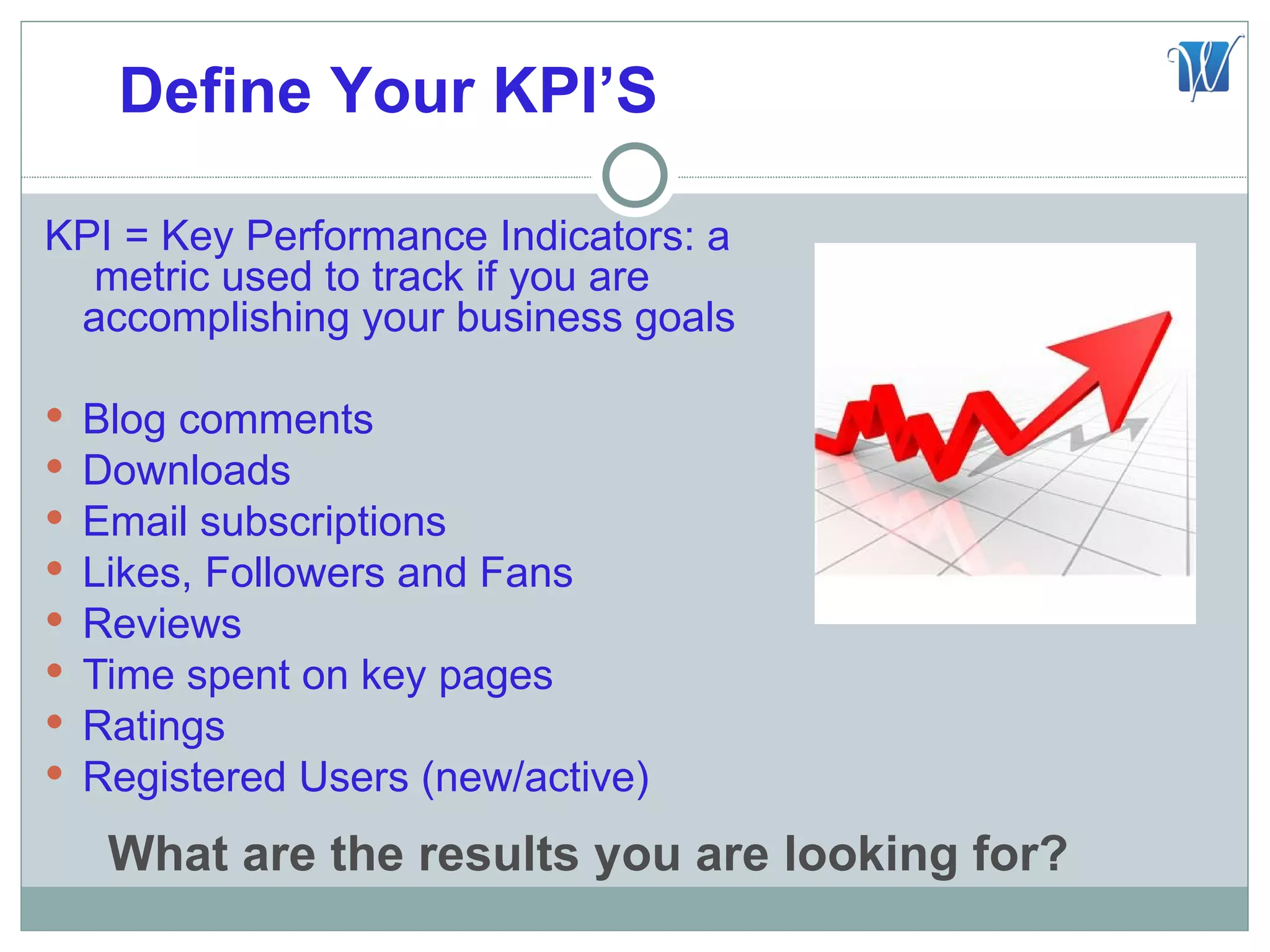 Define Your KPI’S

KPI = Key Performance Indicators: a
  metric used to track if you are
 accomplishing your business goals

   Blog comments
   Downloads
   Email subscriptions
   Likes, Followers and Fans
   Reviews
   Time spent on key pages
   Ratings
   Registered Users (new/active)
     What are the results you are looking for?
 