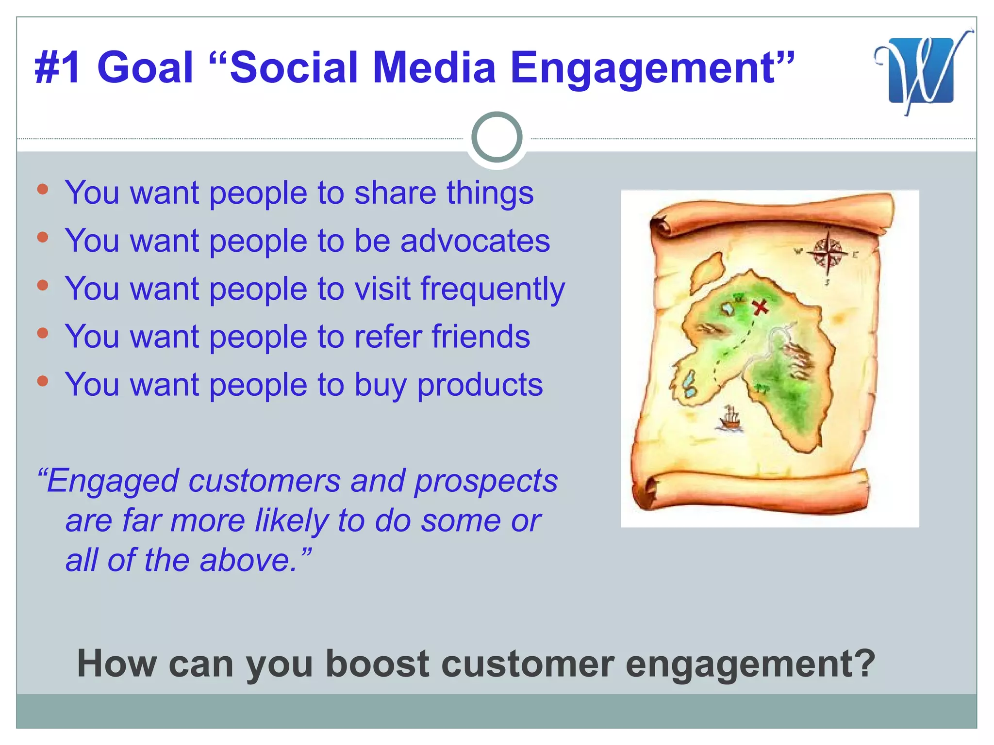 #1 Goal “Social Media Engagement”

 You want people to share things
 You want people to be advocates
 You want people to visit frequently
 You want people to refer friends
 You want people to buy products


“Engaged customers and prospects
  are far more likely to do some or
  all of the above.”


  How can you boost customer engagement?
 