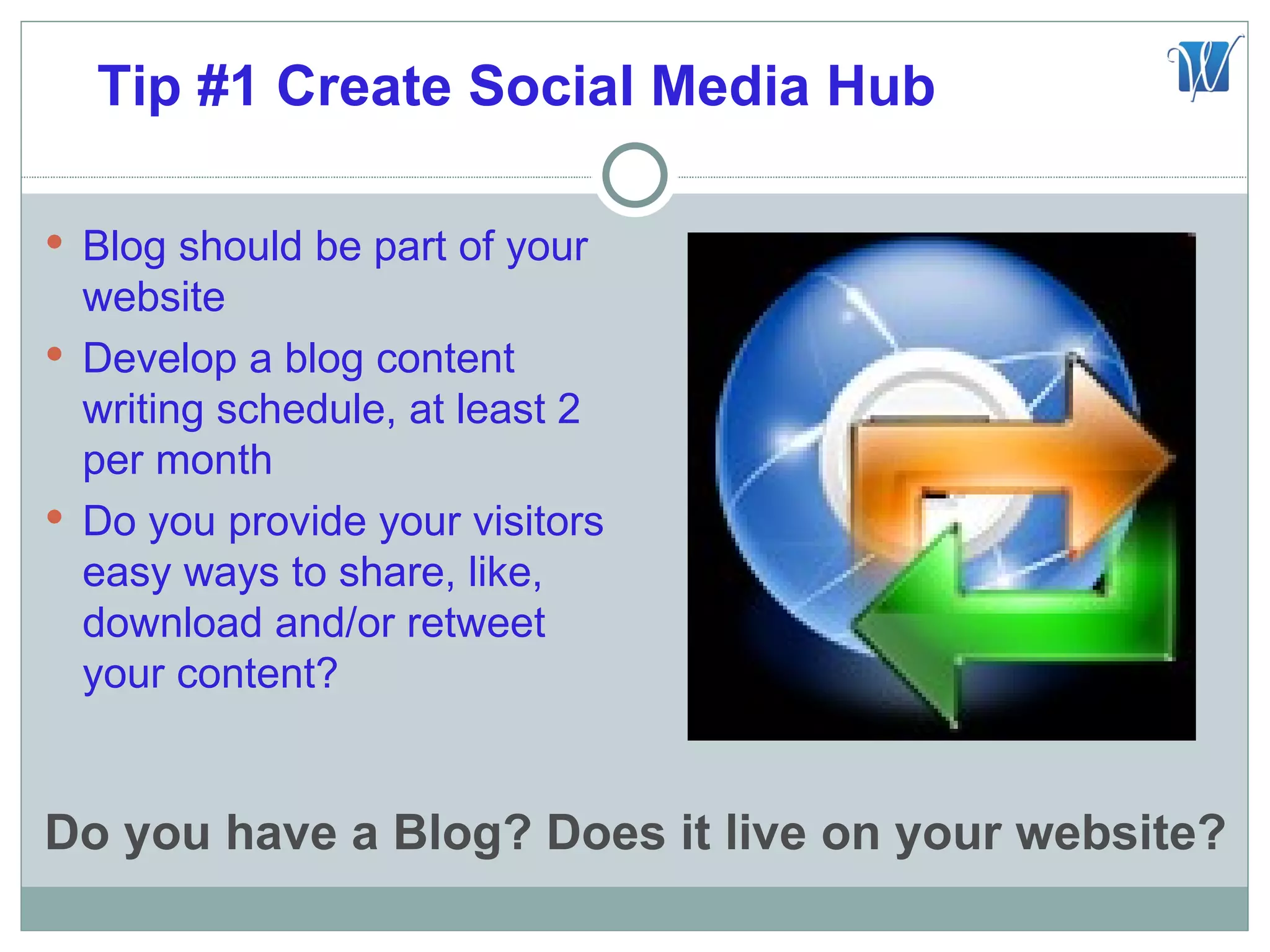 Tip #1 Create Social Media Hub

 Blog should be part of your
  website
 Develop a blog content
  writing schedule, at least 2
  per month
 Do you provide your visitors
  easy ways to share, like,
  download and/or retweet
  your content?


Do you have a Blog? Does it live on your website?
 