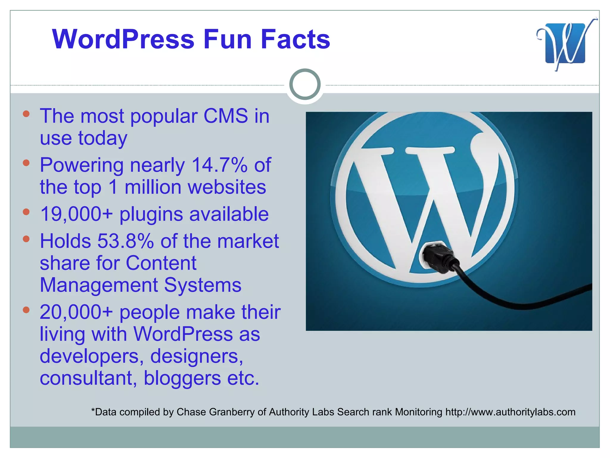 WordPress Fun Facts

 The most popular CMS in
    use today
   Powering nearly 14.7% of
    the top 1 million websites
   19,000+ plugins available
   Holds 53.8% of the market
    share for Content
    Management Systems
   20,000+ people make their
    living with WordPress as
    developers, designers,
    consultant, bloggers etc.
         *Data compiled by Chase Granberry of Authority Labs Search rank Monitoring http://www.authoritylabs.com
 