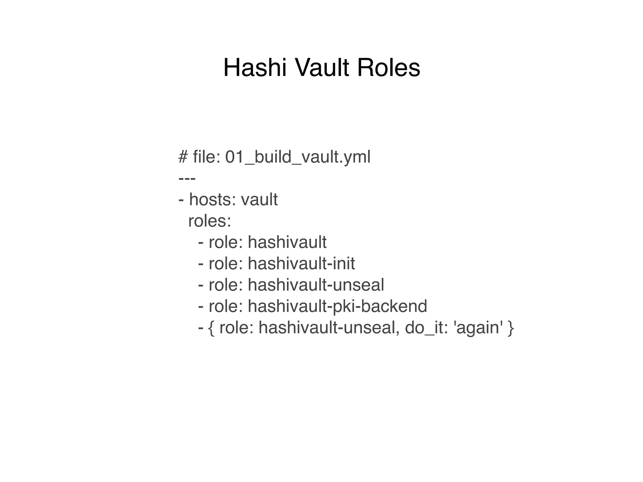 # ﬁle: 01_build_vault.yml
---
- hosts: vault
roles:
- role: hashivault
- role: hashivault-init
- role: hashivault-unseal
- role: hashivault-pki-backend
- { role: hashivault-unseal, do_it: 'again' }
Hashi Vault Roles
 
