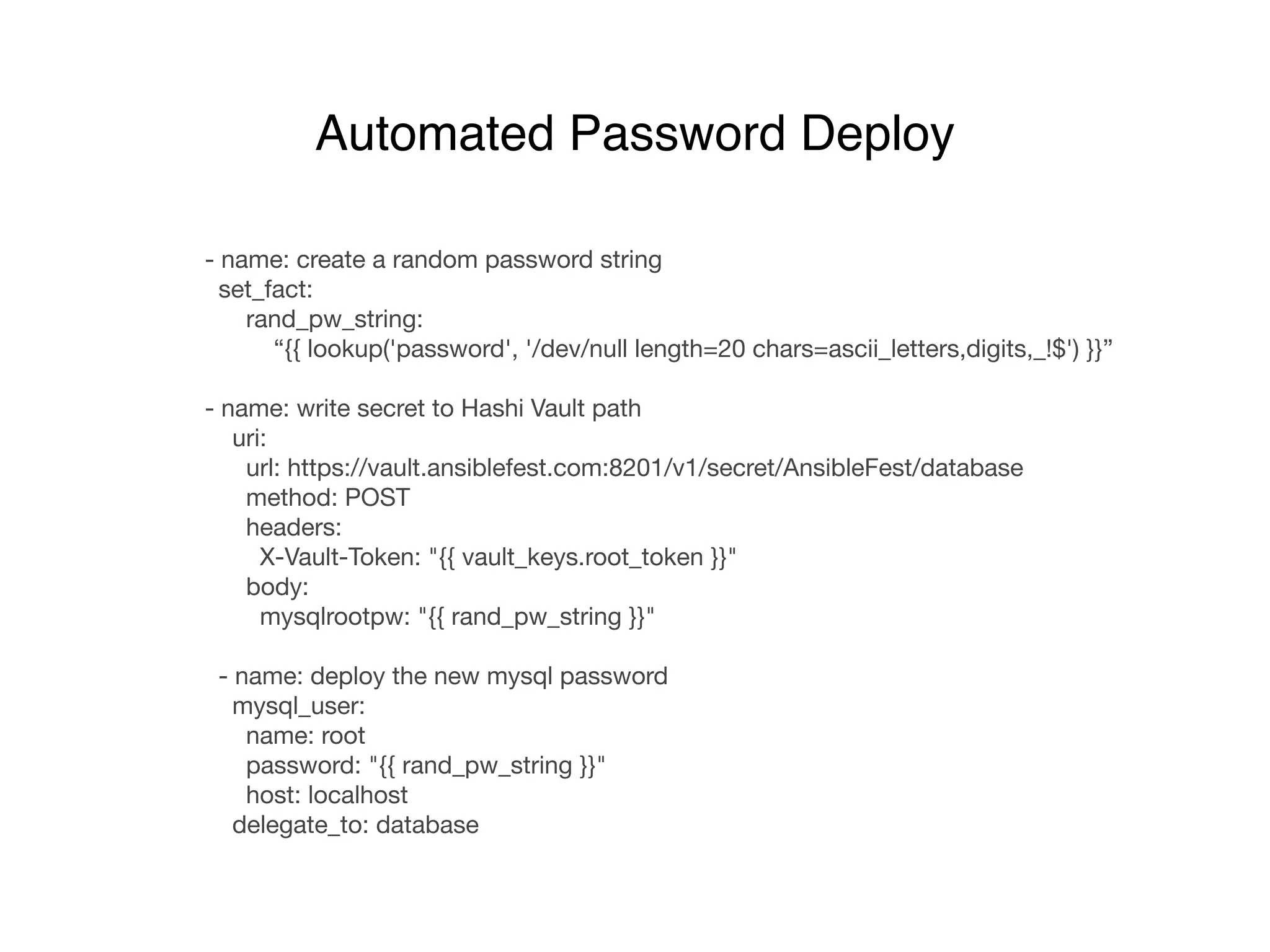 - name: create a random password string

set_fact:

rand_pw_string: 

“{{ lookup('password', '/dev/null length=20 chars=ascii_letters,digits,_!$') }}”

- name: write secret to Hashi Vault path

uri:

url: https://vault.ansiblefest.com:8201/v1/secret/AnsibleFest/database

method: POST

headers:

X-Vault-Token: "{{ vault_keys.root_token }}"

body:

mysqlrootpw: "{{ rand_pw_string }}"

- name: deploy the new mysql password

mysql_user:

name: root

password: "{{ rand_pw_string }}"

host: localhost

delegate_to: database
Automated Password Deploy
 