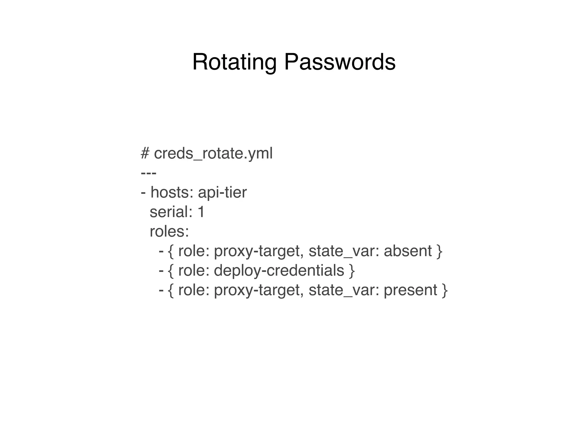 # creds_rotate.yml
---
- hosts: api-tier
serial: 1
roles:
- { role: proxy-target, state_var: absent }
- { role: deploy-credentials }
- { role: proxy-target, state_var: present }
Rotating Passwords
 