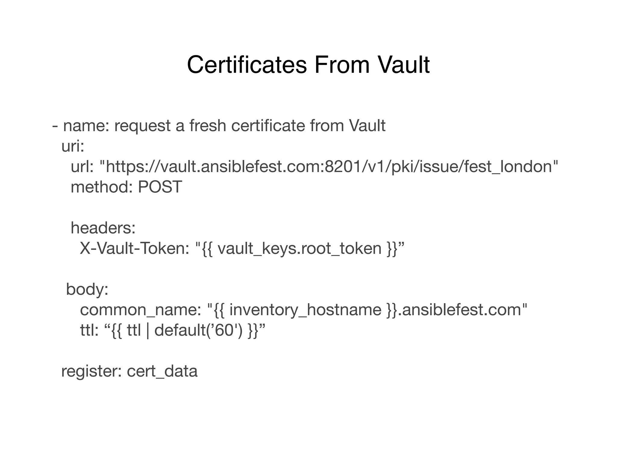 - name: request a fresh certiﬁcate from Vault

uri:

url: "https://vault.ansiblefest.com:8201/v1/pki/issue/fest_london"

method: POST

headers:

X-Vault-Token: "{{ vault_keys.root_token }}”

body:

common_name: "{{ inventory_hostname }}.ansiblefest.com"

ttl: “{{ ttl | default(’60') }}”

register: cert_data
Certiﬁcates From Vault
 