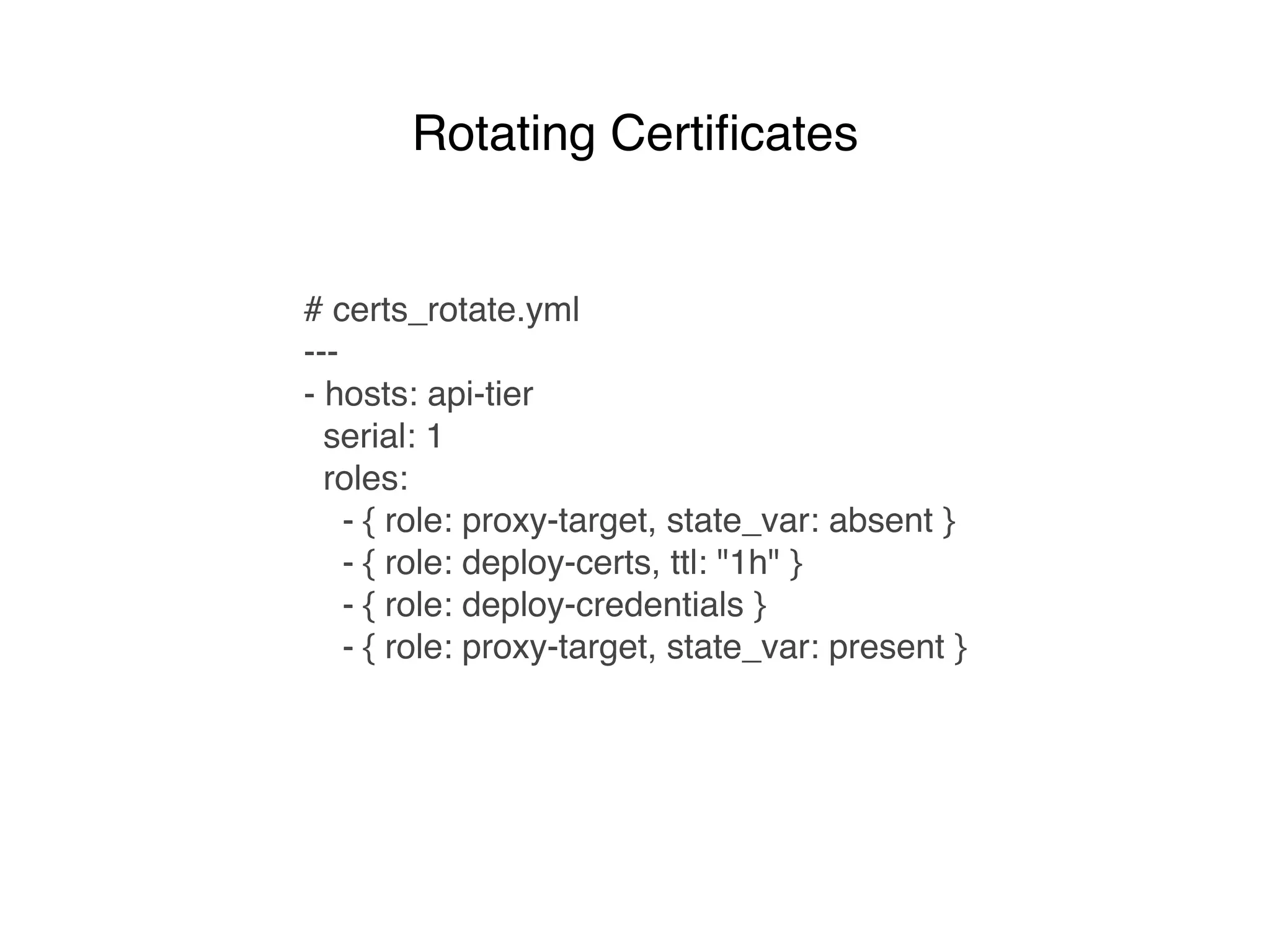 # certs_rotate.yml
---
- hosts: api-tier
serial: 1
roles:
- { role: proxy-target, state_var: absent }
- { role: deploy-certs, ttl: "1h" }
- { role: deploy-credentials }
- { role: proxy-target, state_var: present }
Rotating Certiﬁcates
 