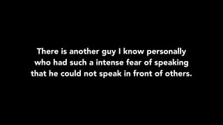 There is another guy I know personally
who had such a intense fear of speaking
that he could not speak in front of others.
 