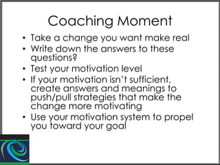 Coaching Moment
• Take a change you want make real
• Write down the answers to these
questions?
• Test your motivation level
• If your motivation isn’t sufficient,
create answers and meanings to
push/pull strategies that make the
change more motivating
• Use your motivation system to propel
you toward your goal

 