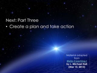 Next: Part Two
Next: Part Three
• Create a plan and take action

Material adapted
from
Meta-Coaching I
by L. Michael Hall
(Mar 15, 2013)

 