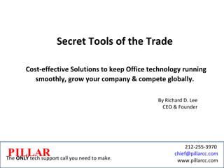 Secret Tools of the Trade Cost-effective Solutions to keep Office technology running smoothly, grow your company & compete globally. By Richard D. Lee CEO & Founder PILLAR The  ONLY  tech support call you need to make. 212-255-3970  [email_address] www.pillarcc.com 