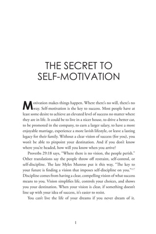 THE SECRET TO
SELF-MOTIVATION
Motivation makes things happen. Where there’s no will, there’s no
way. Self-motivation is the key to success. Most people have at
least some desire to achieve an elevated level of success no matter where
they are in life. It could be to live in a nicer house, to drive a better car,
to be promoted in the company, to earn a larger salary, to have a more
enjoyable marriage, experience a more lavish lifestyle, or leave a lasting
legacy for their family. Without a clear vision of success (for you), you
won’t be able to pinpoint your destination. And if you don’t know
where you’re headed, how will you know when you arrive?
Proverbs 29:18 says, “Where there is no vision, the people perish.”
Other translations say the people throw off restraint, self-control, or
self-discipline. The late Myles Munroe put it this way, “The key to
your future is finding a vision that imposes self-discipline on you.”117
Discipline comes from having a clear, compelling vision of what success
means to you. Vision simplifies life, controls your choices, and shows
you your destination. When your vision is clear, if something doesn’t
line up with your idea of success, it’s easier to resist.
You can’t live the life of your dreams if you never dream of it.
1
 