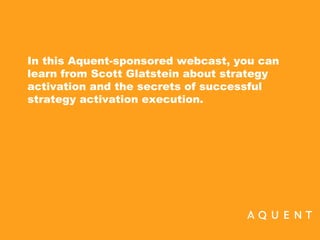 Strategy Activation: The Secret to
Successful Execution.

In this Aquent-sponsored webcast,
Scott Glatstein talks about strategy
activation and how to turn your vision
into marketplace success.




                              © 2008 IMPERATIVES, LLC. All Rights Reserved.
 