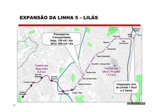 EXPANSÃO DA LINHA 5 – LILÁS

                                                                                                                                    Chácara
                                                                                                                                     Klabin

                                 Passageiros                                                                                Santa
                                                                                                          Servidor           Cruz
                                Transportados
                               Hoje: 130 mil / dia                                                                    Vila
                                                                                               Moema
                               2012: 644 mil / dia                                                                 Clementino


                                                                                                    Ibirapuera



                                                                                         Água Espraiada



                                                                                Brooklin – Campo Belo
                   Trecho em
                   Operação                                                                    Trecho em
                     8,4 km                                               Borba Gato          Obra / Projeto
                   Vila das                                                                     11,4 km
                   Belezas     Giovani
                               Gronchi                               Alto da Boa Vista
         Campo Limpo
                                                             Adolfo Pinheiro                                     Integração com
                                                                                                                 as Linhas 1 Azul
                                                                                                                    e 2 Verde
      Capão                                            Largo Treze
     Redondo                             Santo Amaro




12
 
