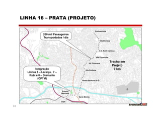 LINHA 16 – PRATA (PROJETO)

                                                               Cachoeirinha
                   200 mil Passageiros
                   Transportados / dia
                                                                      Vila Dionísia




                                                                    C.C. Ruth Cardoso


                                                                Vila Espanhola


                                                        Jd. Primavera
                                                                                  Trecho em
                                                                                   Projeto
            Integração                              Vila Carbone                     9 km
       Linhas 6 – Laranja, 7 –
        Rubi e 8 – Diamante
              (CPTM)
                                                 Nossa Senhora do Ó




                                 Ermano
                                 Marchetti

                                             Santa Marina

                                 Lapa

15
 