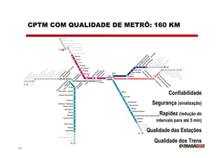 CPTM COM QUALIDADE DE METRÔ: 160 KM




                                         Confiabilidade
                                  Segurança (sinalização)
                                     Rapidez (redução do
                                   intervalo para até 5 min)

                                Qualidade das Estações
                                   Qualidade dos Trens
17
 