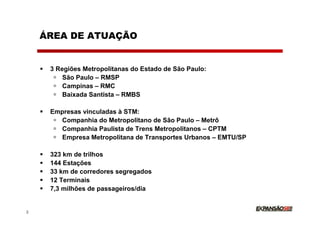 ÁREA DE ATUAÇÃO


     3 Regiões Metropolitanas do Estado de São Paulo:
         São Paulo – RMSP
         Campinas – RMC
         Baixada Santista – RMBS

     Empresas vinculadas à STM:
       Companhia do Metropolitano de São Paulo – Metrô
       Companhia Paulista de Trens Metropolitanos – CPTM
       Empresa Metropolitana de Transportes Urbanos – EMTU/SP

     323 km de trilhos
     144 Estações
     33 km de corredores segregados
     12 Terminais
     7,3 milhões de passageiros/dia


2
 