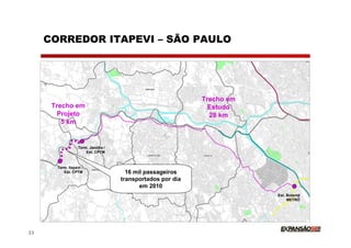 CORREDOR ITAPEVI – SÃO PAULO




                                                             Trecho em
      Trecho em                                                Estudo
       Projeto                                                 28 km
         5 km


                   Term. Jandira /
                       Est. CPTM



       Term. Itapevi /
          Est. CPTM                    16 mil passageiros
                                     transportados por dia
                                            em 2010
                                                                         Est. Butantã
                                                                              METRÔ




22
 