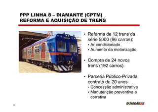 PPP LINHA 8 – DIAMANTE (CPTM)
     REFORMA E AQUISIÇÃO DE TRENS


                          • Reforma de 12 trens da
                           série 5000 (96 carros):
                           • Ar condicionado
                           • Aumento da motorização

                          • Compra de 24 novos
                           trens (192 carros)

                          • Parceria Público-Privada:
                           contrato de 20 anos
                           • Concessão administrativa
                           • Manutenção preventiva e
                             corretiva
29
 
