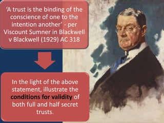 ‘A trust is the binding of the
   conscience of one to the
   intention another’ - per
Viscount Sumner in Blackwell
  v Blackwell (1929) AC 318




  In the light of the above
  statement, illustrate the
  conditions for validity of
   both full and half secret
             trusts.
 