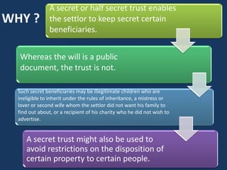 A secret or half secret trust enables
WHY ?           the settlor to keep secret certain
                beneficiaries.


  Whereas the will is a public
  document, the trust is not.

  Such secret beneficiaries may be illegitimate children who are
  ineligible to inherit under the rules of inheritance, a mistress or
  lover or second wife whom the settlor did not want his family to
  find out about, or a recipient of his charity who he did not wish to
  advertise.


     A secret trust might also be used to
     avoid restrictions on the disposition of
     certain property to certain people.
 