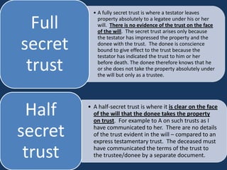 • A fully secret trust is where a testator leaves

  Full       property absolutely to a legatee under his or her
             will. There is no evidence of the trust on the face
             of the will. The secret trust arises only because
             the testator has impressed the property and the
secret       donee with the trust. The donee is conscience
             bound to give effect to the trust because the
             testator has indicated the trust to him or her

 trust       before death. The donee therefore knows that he
             or she does not take the property absolutely under
             the will but only as a trustee.




 Half    • A half-secret trust is where it is clear on the face
           of the will that the donee takes the property
           on trust. For example to A on such trusts as I

secret     have communicated to her. There are no details
           of the trust evident in the will – compared to an
           express testamentary trust. The deceased must

 trust     have communicated the terms of the trust to
           the trustee/donee by a separate document.
 