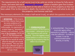 The requirements for a half-secret trust to be valid are similar to those for fully secret
 trusts, and were laid out in Blackwell v Blackwell, where a testator gave five trustees
pieces of property, instructing them (in the will) to hold on to this property as they had
been asked. Prior to the testator's death, the trustees had all been told what to do with
                          the property. Lord Sumner said that:
The necessary elements [to create a half-secret trust], on which the question turns, are

 1. INTENTION : If the trust is
secret then clearly there must
     be some evidence of it
    somewhere if it is to be
enforceable. An expression of          2. COMMUNICATION :
                                                                  3. ACQUIESCENE : The trustee
 a mere hope or “precatory”        communication of the trust to
                                                                      must also agree either
words is not sufficient. In the    the trustee – otherwise his or
                                                                  expressly or implicitly – silence
case of Re Snowden [1979} All        her conscience will not be
                                                                   may be sufficient – to hold as
   ER 172, the deceased left       bound. Thus the legatee must
                                                                        trustee. It can be
property to her brother in the     know before or at the time of
                                                                      communicated either
hope that he would do with it      receiving the property that he
                                                                        directly, or tacitly.
  what he thought she would              takes it as a trustee
 have wanted. This was held
 not to be sufficient to give a
clear indication of intention to
         set up a trust.
 