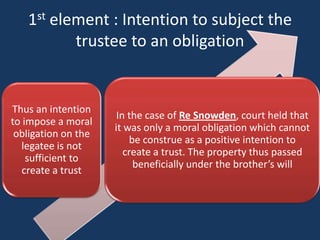 1st element : Intention to subject the
          trustee to an obligation


Thus an intention
                      In the case of Re Snowden, court held that
to impose a moral
                     it was only a moral obligation which cannot
 obligation on the
                         be construe as a positive intention to
  legatee is not
                        create a trust. The property thus passed
    sufficient to
                          beneficially under the brother’s will
   create a trust
 