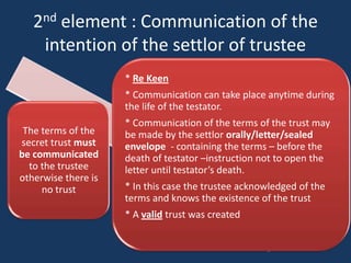 2nd element : Communication of the
    intention of the settlor of trustee
                     * Re Keen
                     * Communication can take place anytime during
                     the life of the testator.
                     * Communication of the terms of the trust may
 The terms of the    be made by the settlor orally/letter/sealed
secret trust must    envelope - containing the terms – before the
be communicated      death of testator –instruction not to open the
  to the trustee     letter until testator’s death.
otherwise there is
     no trust        * In this case the trustee acknowledged of the
                     terms and knows the existence of the trust
                     * A valid trust was created
 