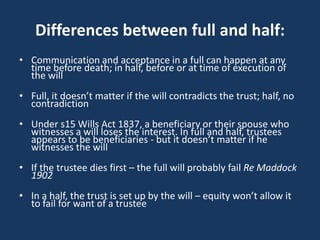 Differences between full and half:
• Communication and acceptance in a full can happen at any
  time before death; in half, before or at time of execution of
  the will
• Full, it doesn’t matter if the will contradicts the trust; half, no
  contradiction
• Under s15 Wills Act 1837, a beneficiary or their spouse who
  witnesses a will loses the interest. In full and half, trustees
  appears to be beneficiaries - but it doesn’t matter if he
  witnesses the will
• If the trustee dies first – the full will probably fail Re Maddock
  1902
• In a half, the trust is set up by the will – equity won’t allow it
  to fail for want of a trustee
 