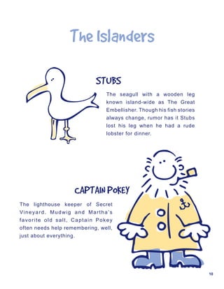 The	Islanders

                            STUBS
                                The seagull with a wooden leg
                                known island-wide as The Great
                                Embellisher. Though his fish stories
                                always change, rumor has it Stubs
                                lost his leg when he had a rude
                                lobster for dinner.




                     CAPTAIN	POKEY
The lighthouse keeper of Secret
Vineyard. Mudwig and Martha’s
favorite old salt, Captain Pokey
often needs help remembering, well,
just about everything.




                                                                       10
 