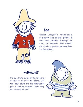 BOO
                                Secret Vineyard’s not-so-scary
                                scarecrow and official greeter of
                                the Great Meadow. Although he
                                loves to entertain, Boo doesn’t
                                eat much at parties because he’s
                                stuffed already.




               NOBNOCKET
The dwarf who builds all the rambling
stonewalls all over the island. But
with each stone he lifts Nobnocket
gets a little bit shorter. That’s why
he’s so hard to find.




                                                                    11
 