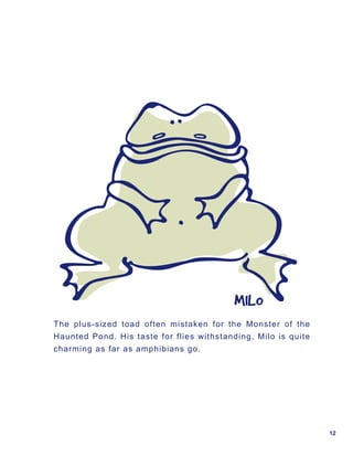 MILO
The plus-sized toad often mistaken for the Monster of the
Haunted Pond. His taste for flies withstanding, Milo is quite
charming as far as amphibians go.




                                                                12
 