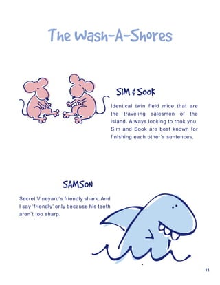The	Wash-A-Shores

                                            SIM	&	SOOK
                                          Identical twin field mice that are
                                          the   traveling   salesmen   of   the
                                          island. Always looking to rook you,
                                          Sim and Sook are best known for
                                          finishing each other’s sentences.




                    SAMSON
Secret Vineyard’s friendly shark. And
I say ‘friendly’ only because his teeth
aren’t too sharp.




                                                                                  13
 