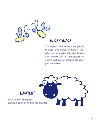 FLICK	&	FLACK
                                  You never know when a couple of
                                  fireflies will come in handy, like
                                  when a nor’easter hits the island
                                  and knocks out all the power or
                                  you’re just out of candles for your
                                  jack-o-lantern.




           LAMBERT
As little lost sheep go,
Lambert can’t even find his own tail.




                                                                        14
 