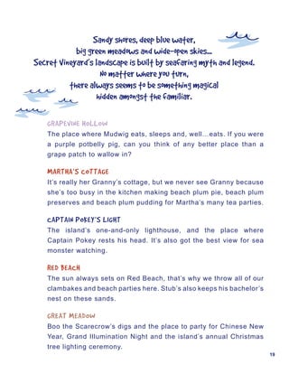 Sandy	shores,	deep	blue	water,
            big	green	meadows	and	wide-open	skies...
Secret	Vineyard’s	landscape	is	built	by	seafaring	myth	and	legend.
                    No	matter	where	you	turn,
          there	always	seems	to	be	something	magical
                   hidden	amongst	the	familiar.

    GRAPEVINE	HOLLOW
    The place where Mudwig eats, sleeps and, well…eats. If you were
    a purple potbelly pig, can you think of any better place than a
    grape patch to wallow in?

    MARTHA’S	COTTAGE
    It’s really her Granny’s cottage, but we never see Granny because
    she’s too busy in the kitchen making beach plum pie, beach plum
    preserves and beach plum pudding for Martha’s many tea parties.

    CAPTAIN	POKEY’S	LIGHT
    The island’s one-and-only lighthouse, and the place where
    Captain Pokey rests his head. It’s also got the best view for sea
    monster watching.

    RED	BEACH
    The sun always sets on Red Beach, that’s why we throw all of our
    clambakes and beach parties here. Stub’s also keeps his bachelor’s
    nest on these sands.

    GREAT	MEADOW
    Boo the Scarecrow’s digs and the place to party for Chinese New
    Year, Grand Illumination Night and the island’s annual Christmas
    tree lighting ceremony.
                                                                         19
 