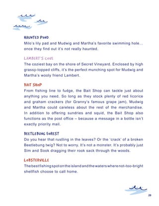 HAUNTED	POND
Milo’s lily pad and Mudwig and Martha’s favorite swimming hole…
once they find out it’s not really haunted.

LAMBERT’S	COVE
The coziest bay on the shore of Secret Vineyard. Enclosed by high
grassy-topped cliffs, it’s the perfect munching spot for Mudwig and
Martha’s wooly friend Lambert.

BAIT	SHOP
From fishing line to fudge, the Bait Shop can tackle just about
anything you need. So long as they stock plenty of red licorice
and graham crackers (for Granny’s famous grape jam), Mudwig
and Martha could careless about the rest of the merchandise.
In addition to offering sundries and squid, the Bait Shop also
functions as the post office – because a message in a bottle isn’t
exactly priority mail.

BEETLEBUNG	FOREST
Do you hear that rustling in the leaves? Or the ‘crack’ of a broken
Beetlebung twig? Not to worry. It’s not a monster. It’s probably just
Sim and Sook dragging their rook sack through the woods.

LOBSTERVILLE
The best fishing spot on the island and the waters where not-too-bright
shellfish choose to call home.




                                                                          20
 