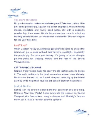 THE	GRAPE	ADVENTURE
Do you know what makes a clambake great? Take one curious little
girl, add a potbelly pig, squash in a bunch of grapes, mix with falling
stones, monsters and murky pond water, stir with a seagull’s
wooden leg, then serve. Watch this concoction come to a boil as
Mudwig and Martha set out to discover the island of Secret Vineyard
for the very first time.

LIGHT’S	OUT
When Captain Pokey’s Lighthouse goes dark it seems no one on the
island can go to sleep without their favorite nightlight, especially
the purple pig. So pack your blanky. It’s going to be an all-night
pajama party for Mudwig, Martha and the rest of the Secret
Vineyard crew.

CAPTAIN	POKEY’S	PLUNDER
Captain Pokey socks away his booty the old fashion way. He buries
it. The only problem is he can’t remember where. Join Mudwig,
Martha and the rest of the Secret Vineyard crew dig up the island
as they try to help their favorite old salt un-blunder his plunder.

YEAR	OF	THE	PIG
Spring is in the air on the island and that can mean only one thing.
Chinese New Year Party! Come celebrate the season on Secret
Vineyard with firecrackers, dragon dances and Mudwig’s famous
moon cake. Stub’s raw fish salad is optional.




                                                                          26
 
