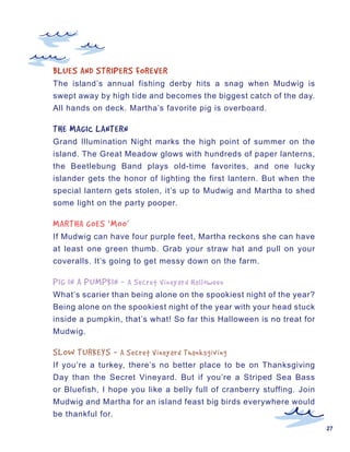 BLUES	AND	STRIPERS	FOREVER
The island’s annual fishing derby hits a snag when Mudwig is
swept away by high tide and becomes the biggest catch of the day.
All hands on deck. Martha’s favorite pig is overboard.

THE	MAGIC	LANTERN
Grand Illumination Night marks the high point of summer on the
island. The Great Meadow glows with hundreds of paper lanterns,
the Beetlebung Band plays old-time favorites, and one lucky
islander gets the honor of lighting the first lantern. But when the
special lantern gets stolen, it’s up to Mudwig and Martha to shed
some light on the party pooper.

MARTHA	GOES	‘MOO’
If Mudwig can have four purple feet, Martha reckons she can have
at least one green thumb. Grab your straw hat and pull on your
coveralls. It’s going to get messy down on the farm.

PIG	IN	A	PUMPKIN	-	 A	Secret	Vineyard	Halloween
What’s scarier than being alone on the spookiest night of the year?
Being alone on the spookiest night of the year with your head stuck
inside a pumpkin, that’s what! So far this Halloween is no treat for
Mudwig.

SLOW	TURKEYS	-	 A	Secret	Vineyard	Thanksgiving
If you’re a turkey, there’s no better place to be on Thanksgiving
Day than the Secret Vineyard. But if you’re a Striped Sea Bass
or Bluefish, I hope you like a belly full of cranberry stuffing. Join
Mudwig and Martha for an island feast big birds everywhere would
be thankful for.
                                                                        27
 