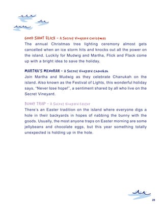 GOOD	SAINT	FLICK	-	 A	Secret	Vineyard	Christmas
The annual Christmas tree lighting ceremony almost gets
cancelled when an ice storm hits and knocks out all the power on
the island. Luckily for Mudwig and Martha, Flick and Flack come
up with a bright idea to save the holiday.

MARTHA’S	MENORAH	-	 A	Secret	Vineyard	Chanukah
Join Martha and Mudwig as they celebrate Chanukah on the
island. Also known as the Festival of Lights, this wonderful holiday
says, “Never lose hope!”, a sentiment shared by all who live on the
Secret Vineyard.

BUNNY	TRAP	-	 A	Secret	Vineyard	Easter
There’s an Easter tradition on the island where everyone digs a
hole in their backyards in hopes of nabbing the bunny with the
goods. Usually, the most anyone traps on Easter morning are some
jellybeans and chocolate eggs, but this year something totally
unexpected is holding up in the hole.




                                                                       28
 