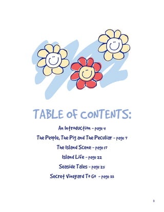 TABLE	OF	CONTENTS:
          An	Introduction	-	page	4
The	People,	The	Pig	and	The	Peculiar	-	page	7
         The	Island	Scene	-	page	17
            Island	Life	-	page	22
          Seaside	Tales	-	page	25
      Secret	Vineyard	To	Go…	-	page	33


                                                3
 