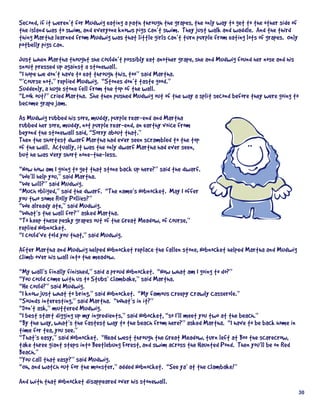 Second,	if	it	weren’t	for	Mudwig	eating	a	path	through	the	grapes,	the	only	way	to	get	to	the	other	side	of	
the	island	was	to	swim,	and	everyone	knows	pigs	can’t	swim.		They	just	walk	and	waddle.		And	the	third	
thing	Martha	learned	from	Mudwig	was	that	little	girls	can’t	turn	purple	from	eating	lots	of	grapes.		Only	
potbelly	pigs	can.
Just	when	Martha	thought	she	couldn’t	possibly	eat	another	grape,	she	and	Mudwig	found	her	nose	and	his	
snout	pressed	up	against	a	stonewall.
“I	hope	we	don’t	have	to	eat	through	this,	too”	said	Martha.
“’Course	not,”	replied	Mudwig.		“Stones	don’t	taste	good.”
Suddenly,	a	huge	stone	fell	from	the	top	of	the	wall.
“Look	out!”	cried	Martha.		She	then	pushed	Mudwig	out	of	the	way	a	split	second	before	they	were	going	to	
become	grape	jam.
As	Mudwig	rubbed	his	sore,	muddy,	purple	rear-end	and	Martha	
rubbed	her	sore,	muddy,	not	purple	rear-end,	an	earthy	voice	from	
beyond	the	stonewall	said,	“Sorry	about	that.”
Then	the	shortest	dwarf	Martha	had	ever	seen	scrambled	to	the	top	
of	the	wall.		Actually,	it	was	the	only	dwarf	Martha	had	ever	seen,	
but	he	was	very	short	none-the-less.
“Now	how	am	I	going	to	get	that	stone	back	up	here?”	said	the	dwarf.
“We’ll	help	you,”	said	Martha.
“We	will?”	said	Mudwig.
“Much	obliged,”	said	the	dwarf.		“The	name’s	Nobnocket.		May	I	offer	
you	two	some	Rolly	Pollies?”
“We	already	ate,”	said	Mudwig.
“What’s	the	wall	for?”	asked	Martha.	
“To	keep	these	pesky	grapes	out	of	the	Great	Meadow,	of	course,”	
replied	Nobnocket.	
“I	could’ve	told	you	that,”	said	Mudwig.
After	Martha	and	Mudwig	helped	Nobnocket	replace	the	fallen	stone,	Nobnocket	helped	Martha	and	Mudwig	
climb	over	his	wall	into	the	meadow.
“My	wall’s	finally	finished,”	said	a	proud	Nobnocket.		“Now	what	am	I	going	to	do?”
“You	could	come	with	us	to	Stubs’	clambake,”	said	Martha.
“He	could?”	said	Mudwig.
“I	know	just	what	to	bring,”	said	Nobnocket.		“My	famous	Creepy	Crawly	Casserole.”
“Sounds	interesting,”	said	Martha.		“What’s	in	it?”
“Don’t	ask,”	muttered	Mudwig.
“I	best	start	digging	up	my	ingredients,”	said	Nobocket,	“so	I’ll	meet	you	two	at	the	beach.”
“By	the	way,	what’s	the	fastest	way	to	the	beach	from	here?”	asked	Martha.		“I	have	to	be	back	home	in	
time	for	tea,	you	see.”
“That’s	easy,”	said	Nobnocket.		“Head	west	through	the	Great	Meadow,	turn	left	at	Boo	the	scarecrow,	
take	three	giant	steps	into	Beetlebung	Forest,	and	swim	across	the	Haunted	Pond.		Then	you’ll	be	on	Red	
Beach.”
“You	call	that	easy?”	said	Mudwig.
“Oh,	and	watch	out	for	the	monster,”	added	Nobnocket.		“See	ya’	at	the	clambake!”
And	with	that	Nobnocket	disappeared	over	his	stonewall.
                                                                                                           30
 